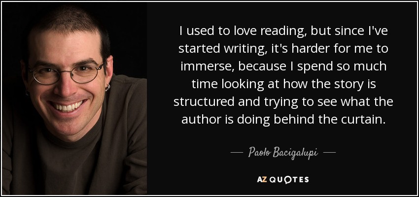 I used to love reading, but since I've started writing, it's harder for me to immerse, because I spend so much time looking at how the story is structured and trying to see what the author is doing behind the curtain. - Paolo Bacigalupi
