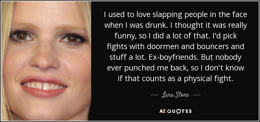 I used to love slapping people in the face when I was drunk. I thought it was really funny, so I did a lot of that. I'd pick fights with doormen and bouncers and stuff a lot. Ex-boyfriends. But nobody ever punched me back, so I don't know if that counts as a physical fight. - Lara Stone