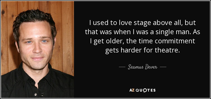 I used to love stage above all, but that was when I was a single man. As I get older, the time commitment gets harder for theatre. - Seamus Dever
