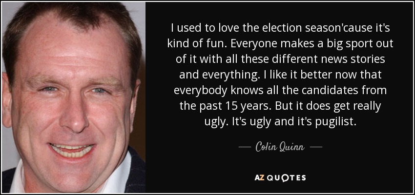 I used to love the election season'cause it's kind of fun. Everyone makes a big sport out of it with all these different news stories and everything. I like it better now that everybody knows all the candidates from the past 15 years. But it does get really ugly. It's ugly and it's pugilist. - Colin Quinn