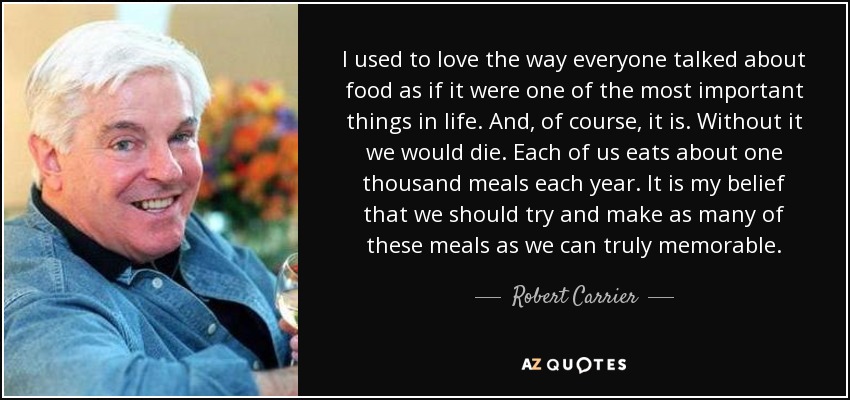 I used to love the way everyone talked about food as if it were one of the most important things in life. And, of course, it is. Without it we would die. Each of us eats about one thousand meals each year. It is my belief that we should try and make as many of these meals as we can truly memorable. - Robert Carrier