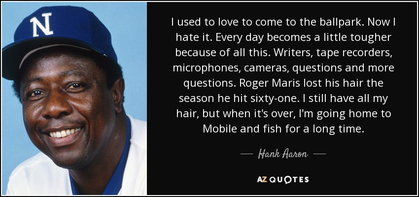 I used to love to come to the ballpark. Now I hate it. Every day becomes a little tougher because of all this. Writers, tape recorders, microphones, cameras, questions and more questions. Roger Maris lost his hair the season he hit sixty-one. I still have all my hair, but when it's over, I'm going home to Mobile and fish for a long time. - Hank Aaron