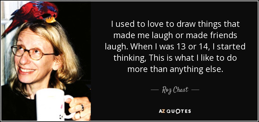 I used to love to draw things that made me laugh or made friends laugh. When I was 13 or 14, I started thinking, This is what I like to do more than anything else. - Roz Chast