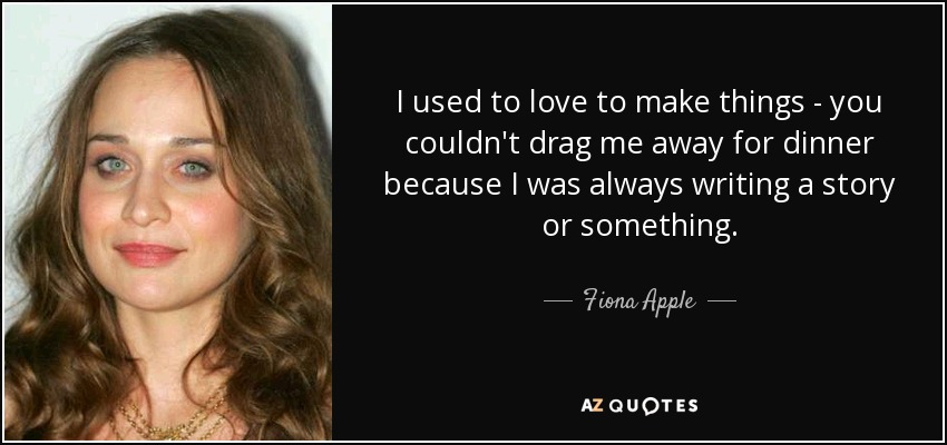 I used to love to make things - you couldn't drag me away for dinner because I was always writing a story or something. - Fiona Apple