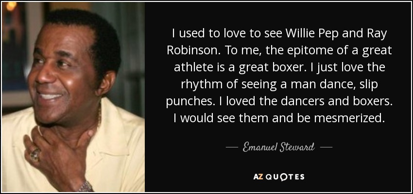 I used to love to see Willie Pep and Ray Robinson. To me, the epitome of a great athlete is a great boxer. I just love the rhythm of seeing a man dance, slip punches. I loved the dancers and boxers. I would see them and be mesmerized. - Emanuel Steward