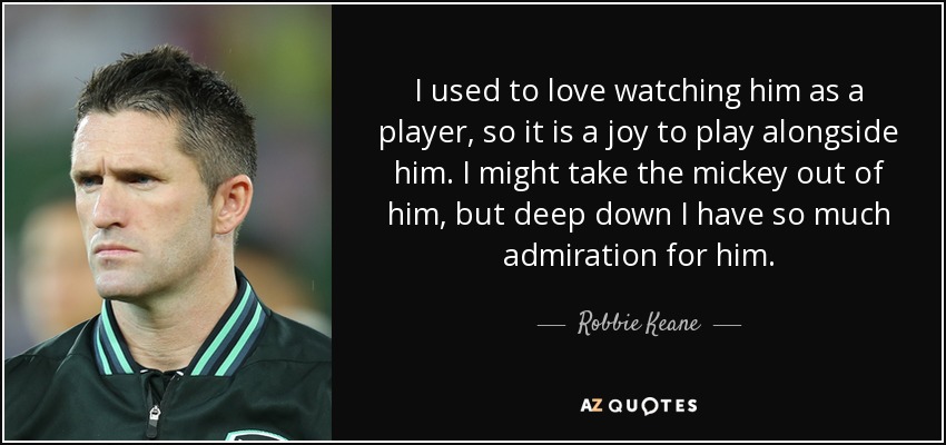 I used to love watching him as a player, so it is a joy to play alongside him. I might take the mickey out of him, but deep down I have so much admiration for him. - Robbie Keane