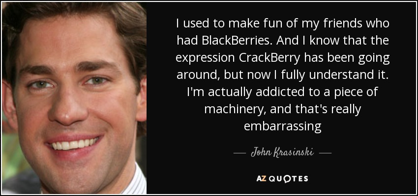 I used to make fun of my friends who had BlackBerries. And I know that the expression CrackBerry has been going around, but now I fully understand it. I'm actually addicted to a piece of machinery, and that's really embarrassing - John Krasinski