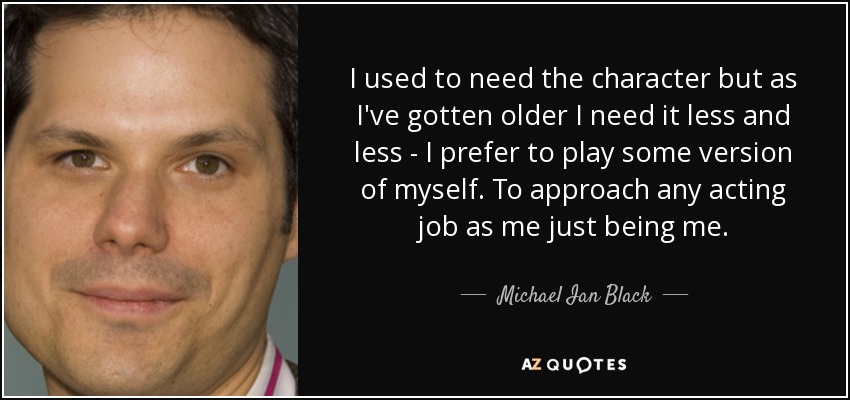 I used to need the character but as I've gotten older I need it less and less - I prefer to play some version of myself. To approach any acting job as me just being me. - Michael Ian Black