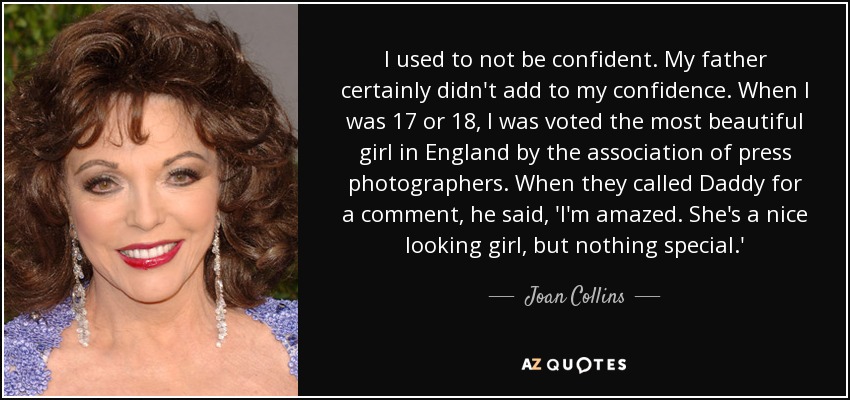 I used to not be confident. My father certainly didn't add to my confidence. When I was 17 or 18, I was voted the most beautiful girl in England by the association of press photographers. When they called Daddy for a comment, he said, 'I'm amazed. She's a nice looking girl, but nothing special.' - Joan Collins