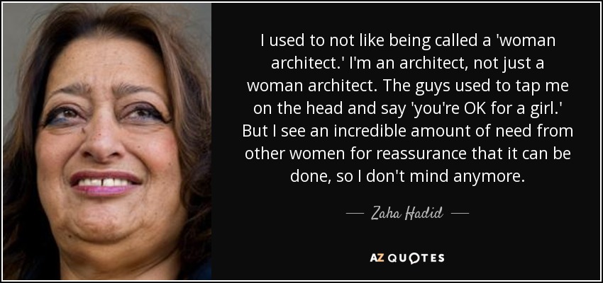 I used to not like being called a 'woman architect.' I'm an architect, not just a woman architect. The guys used to tap me on the head and say 'you're OK for a girl.' But I see an incredible amount of need from other women for reassurance that it can be done, so I don't mind anymore. - Zaha Hadid