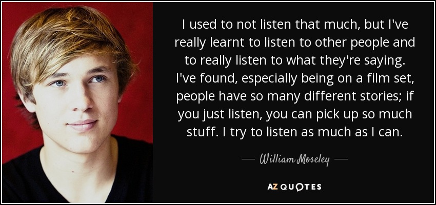 I used to not listen that much, but I've really learnt to listen to other people and to really listen to what they're saying. I've found, especially being on a film set, people have so many different stories; if you just listen, you can pick up so much stuff. I try to listen as much as I can. - William Moseley