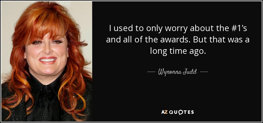 I used to only worry about the #1's and all of the awards. But that was a long time ago. - Wynonna Judd