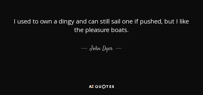 I used to own a dingy and can still sail one if pushed, but I like the pleasure boats. - John Dyer