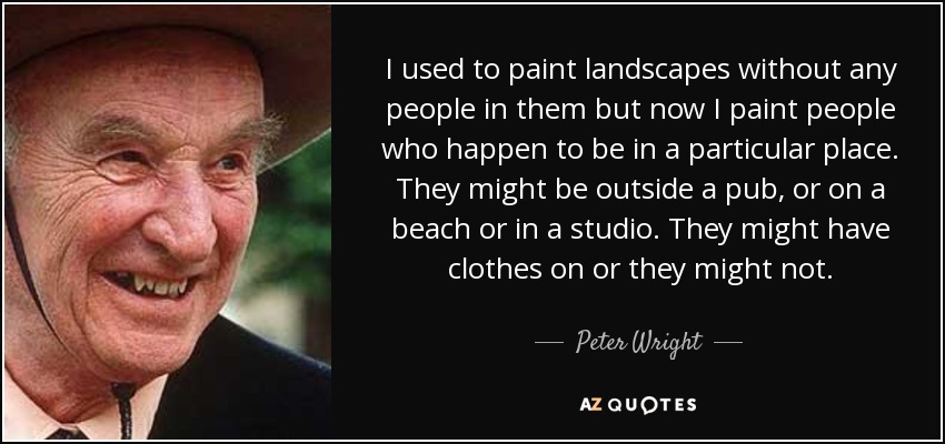 I used to paint landscapes without any people in them but now I paint people who happen to be in a particular place. They might be outside a pub, or on a beach or in a studio. They might have clothes on or they might not. - Peter Wright