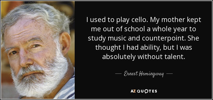 I used to play cello. My mother kept me out of school a whole year to study music and counterpoint. She thought I had ability, but I was absolutely without talent. - Ernest Hemingway