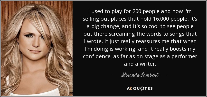 I used to play for 200 people and now I'm selling out places that hold 16,000 people. It's a big change, and it's so cool to see people out there screaming the words to songs that I wrote. It just really reassures me that what I'm doing is working, and it really boosts my confidence, as far as on stage as a performer and a writer. - Miranda Lambert