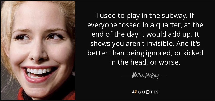 I used to play in the subway. If everyone tossed in a quarter, at the end of the day it would add up. It shows you aren't invisible. And it's better than being ignored, or kicked in the head, or worse. - Nellie McKay