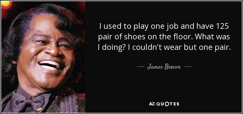 I used to play one job and have 125 pair of shoes on the floor. What was I doing? I couldn't wear but one pair. - James Brown