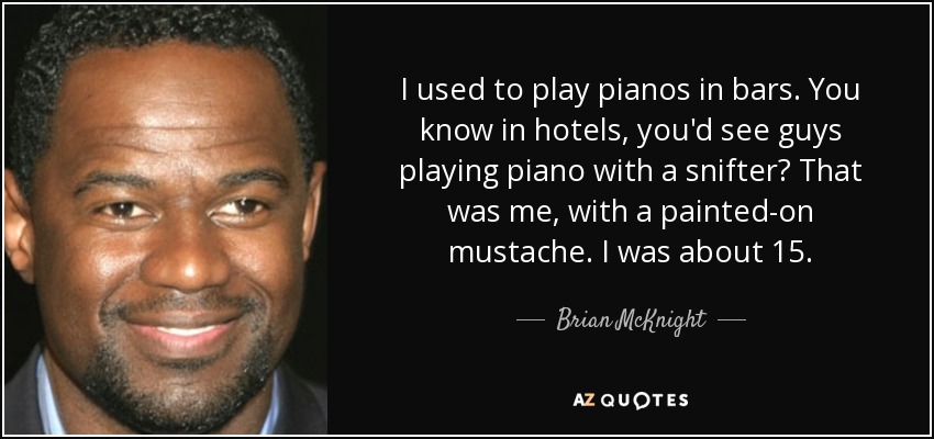 I used to play pianos in bars. You know in hotels, you'd see guys playing piano with a snifter? That was me, with a painted-on mustache. I was about 15. - Brian McKnight