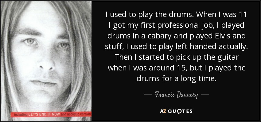 I used to play the drums. When I was 11 I got my first professional job, I played drums in a cabary and played Elvis and stuff, I used to play left handed actually. Then I started to pick up the guitar when I was around 15, but I played the drums for a long time. - Francis Dunnery