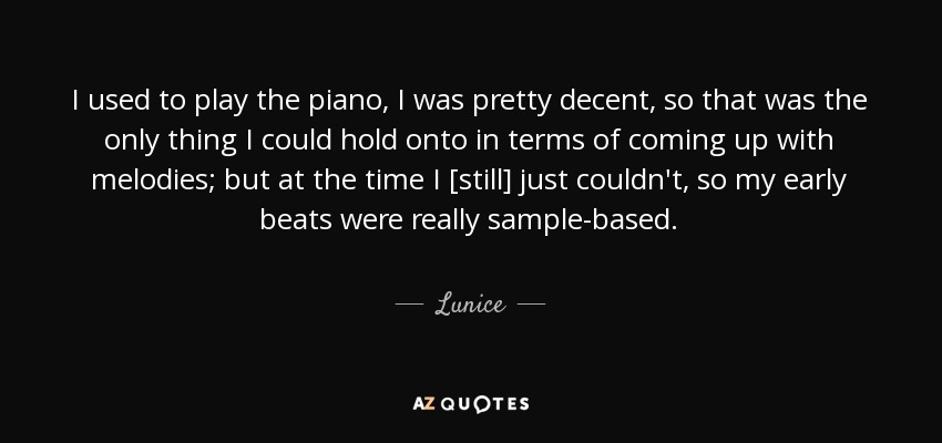I used to play the piano, I was pretty decent, so that was the only thing I could hold onto in terms of coming up with melodies; but at the time I [still] just couldn't, so my early beats were really sample-based. - Lunice