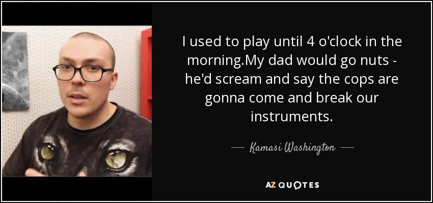 I used to play until 4 o'clock in the morning.My dad would go nuts - he'd scream and say the cops are gonna come and break our instruments. - Kamasi Washington