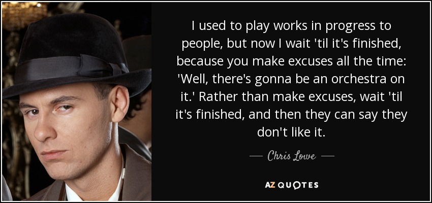 I used to play works in progress to people, but now I wait 'til it's finished, because you make excuses all the time: 'Well, there's gonna be an orchestra on it.' Rather than make excuses, wait 'til it's finished, and then they can say they don't like it. - Chris Lowe