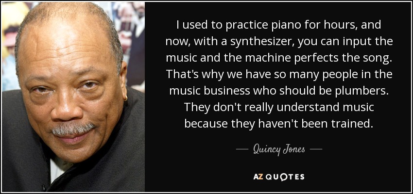 I used to practice piano for hours, and now, with a synthesizer, you can input the music and the machine perfects the song. That's why we have so many people in the music business who should be plumbers. They don't really understand music because they haven't been trained. - Quincy Jones