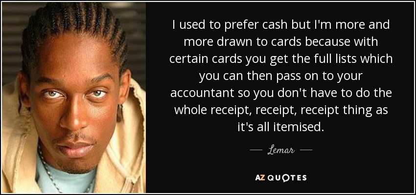 I used to prefer cash but I'm more and more drawn to cards because with certain cards you get the full lists which you can then pass on to your accountant so you don't have to do the whole receipt, receipt, receipt thing as it's all itemised. - Lemar