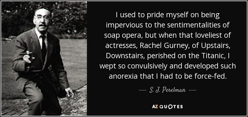 I used to pride myself on being impervious to the sentimentalities of soap opera, but when that loveliest of actresses, Rachel Gurney, of Upstairs, Downstairs, perished on the Titanic, I wept so convulsively and developed such anorexia that I had to be force-fed. - S. J. Perelman