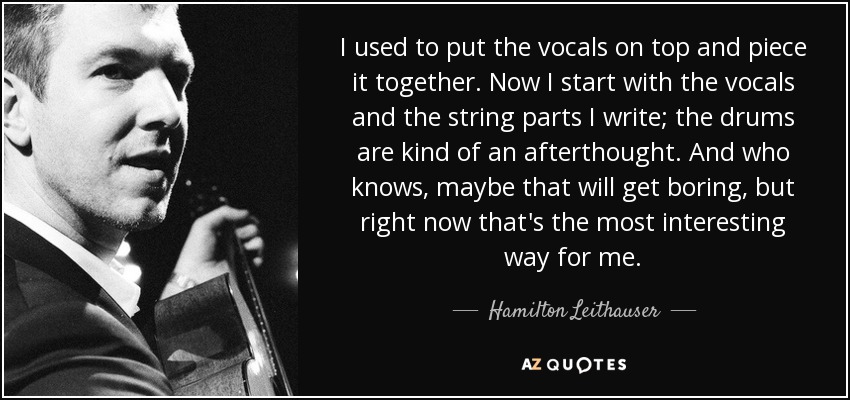 I used to put the vocals on top and piece it together. Now I start with the vocals and the string parts I write; the drums are kind of an afterthought. And who knows, maybe that will get boring, but right now that's the most interesting way for me. - Hamilton Leithauser