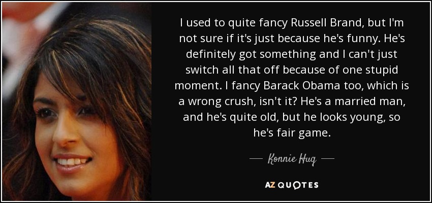 I used to quite fancy Russell Brand, but I'm not sure if it's just because he's funny. He's definitely got something and I can't just switch all that off because of one stupid moment. I fancy Barack Obama too, which is a wrong crush, isn't it? He's a married man, and he's quite old, but he looks young, so he's fair game. - Konnie Huq