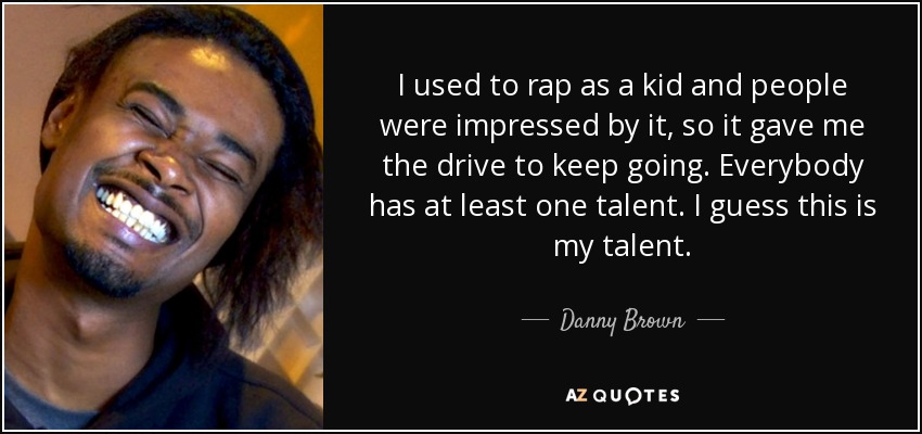 I used to rap as a kid and people were impressed by it, so it gave me the drive to keep going. Everybody has at least one talent. I guess this is my talent. - Danny Brown