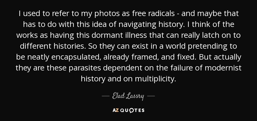 I used to refer to my photos as free radicals - and maybe that has to do with this idea of navigating history. I think of the works as having this dormant illness that can really latch on to different histories. So they can exist in a world pretending to be neatly encapsulated, already framed, and fixed. But actually they are these parasites dependent on the failure of modernist history and on multiplicity. - Elad Lassry