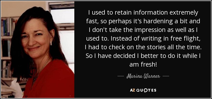 I used to retain information extremely fast, so perhaps it's hardening a bit and I don't take the impression as well as I used to. Instead of writing in free flight, I had to check on the stories all the time. So I have decided I better to do it while I am fresh! - Marina Warner