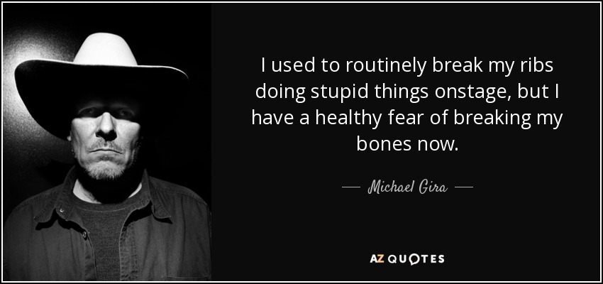 I used to routinely break my ribs doing stupid things onstage, but I have a healthy fear of breaking my bones now. - Michael Gira