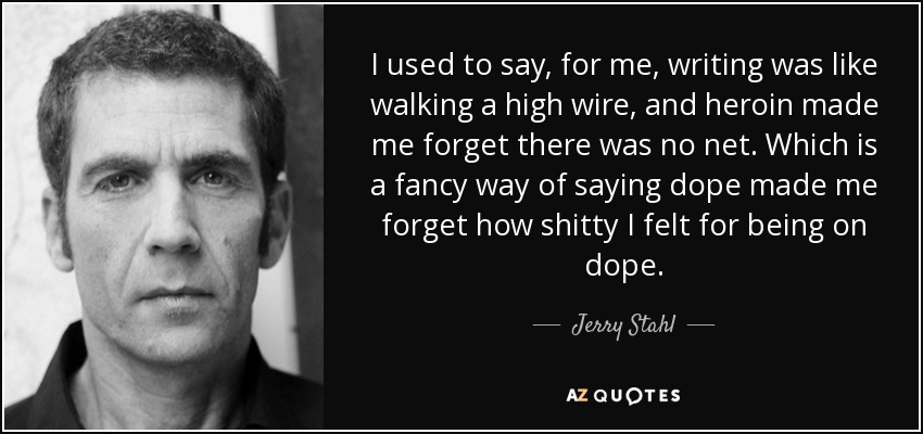 I used to say, for me, writing was like walking a high wire, and heroin made me forget there was no net. Which is a fancy way of saying dope made me forget how shitty I felt for being on dope. - Jerry Stahl