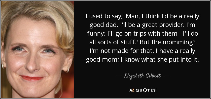 I used to say, 'Man, I think I'd be a really good dad. I'll be a great provider. I'm funny; I'll go on trips with them - I'll do all sorts of stuff.' But the momming? I'm not made for that. I have a really good mom; I know what she put into it. - Elizabeth Gilbert