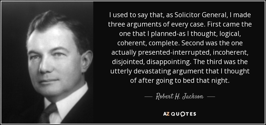 I used to say that, as Solicitor General, I made three arguments of every case. First came the one that I planned-as I thought, logical, coherent, complete. Second was the one actually presented-interrupted, incoherent, disjointed, disappointing. The third was the utterly devastating argument that I thought of after going to bed that night. - Robert H. Jackson