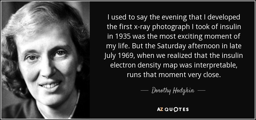 I used to say the evening that I developed the first x-ray photograph I took of insulin in 1935 was the most exciting moment of my life. But the Saturday afternoon in late July 1969, when we realized that the insulin electron density map was interpretable, runs that moment very close. - Dorothy Hodgkin
