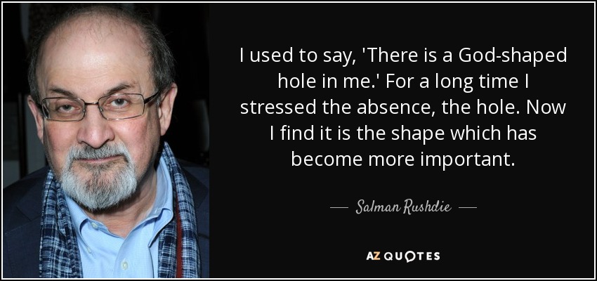 I used to say, 'There is a God-shaped hole in me.' For a long time I stressed the absence, the hole. Now I find it is the shape which has become more important. - Salman Rushdie