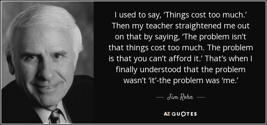 I used to say, ‘Things cost too much.’ Then my teacher straightened me out on that by saying, ‘The problem isn’t that things cost too much. The problem is that you can’t afford it.’ That’s when I finally understood that the problem wasn’t ‘it’-the problem was ‘me.’ - Jim Rohn I used to say, ‘Things cost too much.’ Then my teacher straightened me out on that by saying, ‘The problem isn’t that things cost too much. The problem is that you can’t afford it.’ That’s when I finally understood that the problem wasn’t ‘it’-the problem was ‘me.’ - Jim Rohn