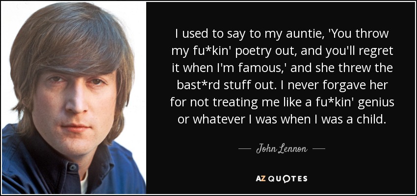 I used to say to my auntie, 'You throw my fu*kin' poetry out, and you'll regret it when I'm famous,' and she threw the bast*rd stuff out. I never forgave her for not treating me like a fu*kin' genius or whatever I was when I was a child. - John Lennon