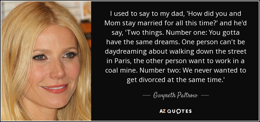 I used to say to my dad, 'How did you and Mom stay married for all this time?' and he'd say, 'Two things. Number one: You gotta have the same dreams. One person can't be daydreaming about walking down the street in Paris, the other person want to work in a coal mine. Number two: We never wanted to get divorced at the same time.' - Gwyneth Paltrow