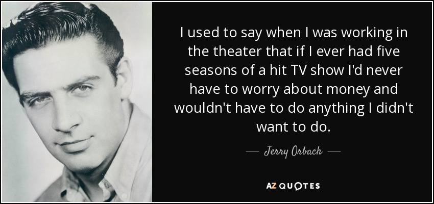 I used to say when I was working in the theater that if I ever had five seasons of a hit TV show I'd never have to worry about money and wouldn't have to do anything I didn't want to do. - Jerry Orbach