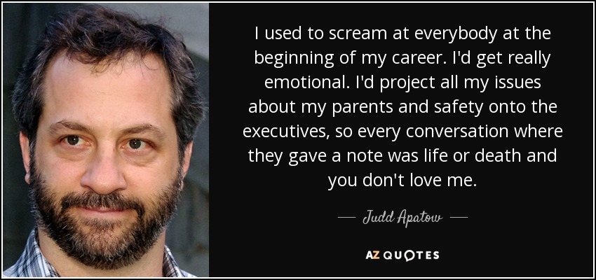 I used to scream at everybody at the beginning of my career. I'd get really emotional. I'd project all my issues about my parents and safety onto the executives, so every conversation where they gave a note was life or death and you don't love me. - Judd Apatow