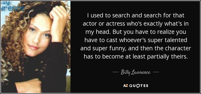 I used to search and search for that actor or actress who's exactly what's in my head. But you have to realize you have to cast whoever's super talented and super funny, and then the character has to become at least partially theirs. - Billy Lawrence