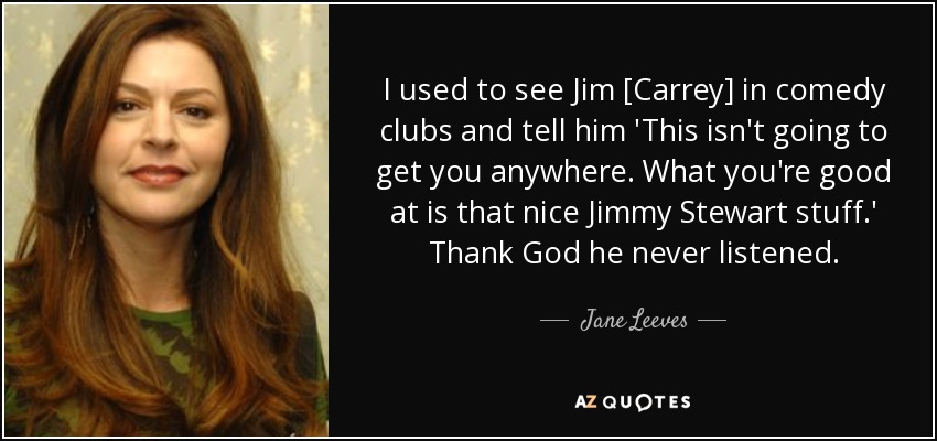 I used to see Jim [Carrey] in comedy clubs and tell him 'This isn't going to get you anywhere. What you're good at is that nice Jimmy Stewart stuff.' Thank God he never listened. - Jane Leeves