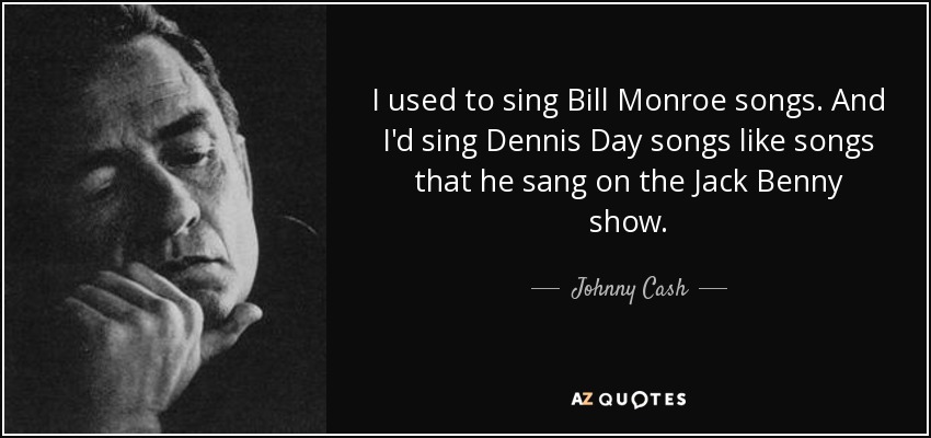I used to sing Bill Monroe songs. And I'd sing Dennis Day songs like songs that he sang on the Jack Benny show. - Johnny Cash