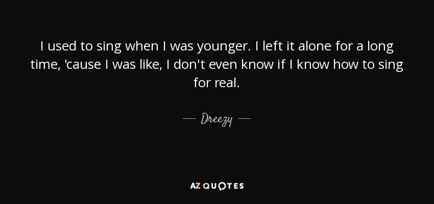I used to sing when I was younger. I left it alone for a long time, 'cause I was like, I don't even know if I know how to sing for real. - Dreezy